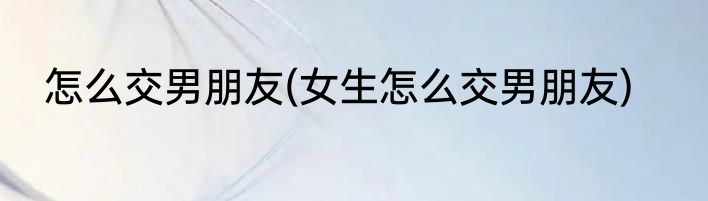 怎么交男朋友(女生怎么交男朋友)
