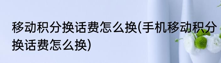 移动积分换话费怎么换(手机移动积分换话费怎么换)
