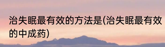 治失眠最有效的方法是(治失眠最有效的中成药)