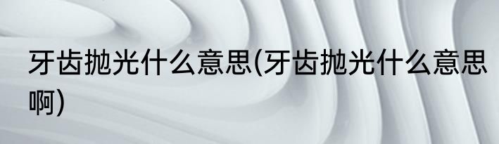 牙齿抛光什么意思(牙齿抛光什么意思啊)