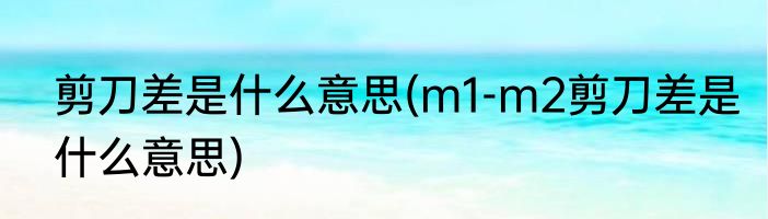 剪刀差是什么意思(m1-m2剪刀差是什么意思)