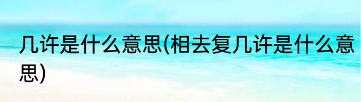 几许是什么意思(相去复几许是什么意思)