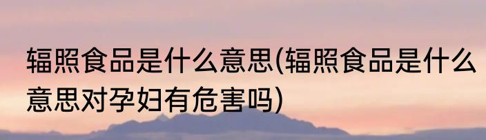 辐照食品是什么意思(辐照食品是什么意思对孕妇有危害吗)