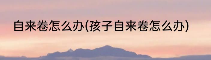 自来卷怎么办(孩子自来卷怎么办)