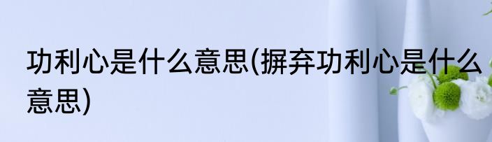 功利心是什么意思(摒弃功利心是什么意思)