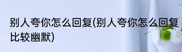 别人夸你怎么回复(别人夸你怎么回复比较幽默)