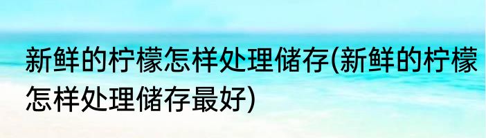 新鲜的柠檬怎样处理储存(新鲜的柠檬怎样处理储存最好)