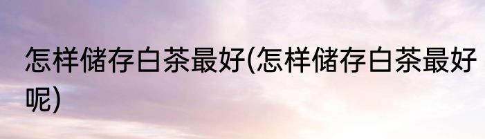 怎样储存白茶最好(怎样储存白茶最好呢)