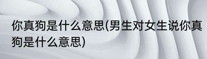 你真狗是什么意思(男生对女生说你真狗是什么意思)