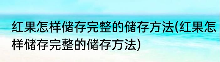 红果怎样储存完整的储存方法(红果怎样储存完整的储存方法)