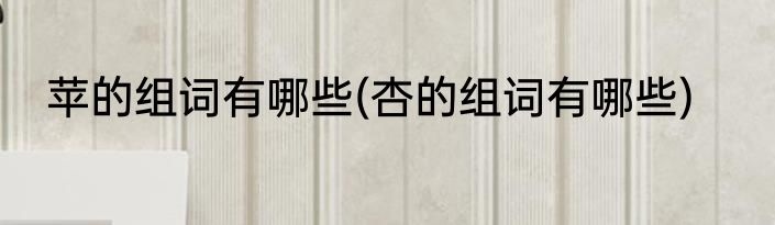 苹的组词有哪些(杏的组词有哪些)