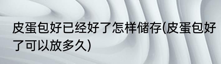 皮蛋包好已经好了怎样储存(皮蛋包好了可以放多久)