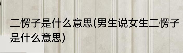 二愣子是什么意思(男生说女生二愣子是什么意思)