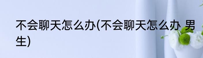 不会聊天怎么办(不会聊天怎么办 男生)