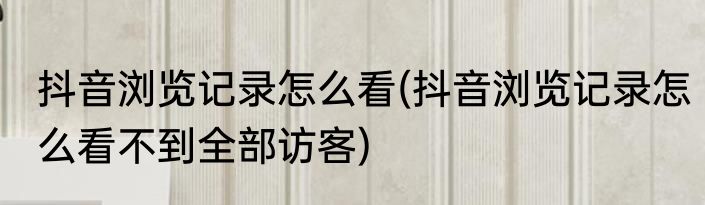抖音浏览记录怎么看(抖音浏览记录怎么看不到全部访客)