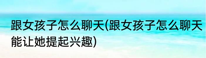 跟女孩子怎么聊天(跟女孩子怎么聊天能让她提起兴趣)