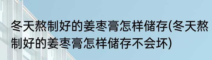 冬天熬制好的姜枣膏怎样储存(冬天熬制好的姜枣膏怎样储存不会坏)