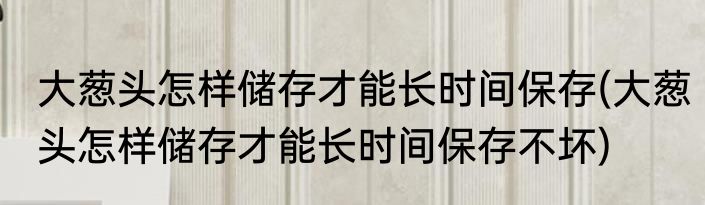 大葱头怎样储存才能长时间保存(大葱头怎样储存才能长时间保存不坏)