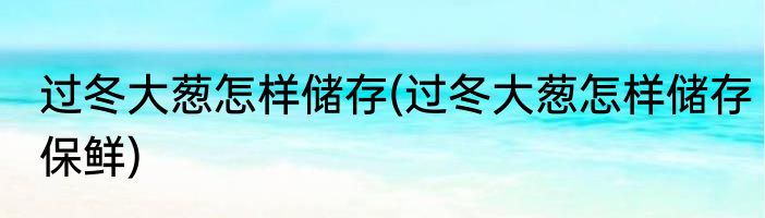 过冬大葱怎样储存(过冬大葱怎样储存保鲜)