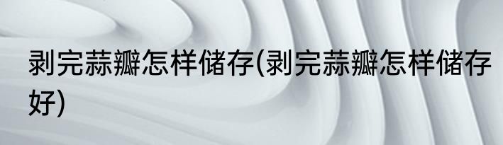 剥完蒜瓣怎样储存(剥完蒜瓣怎样储存好)