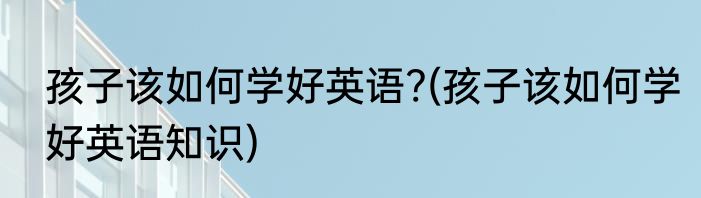孩子该如何学好英语?(孩子该如何学好英语知识)