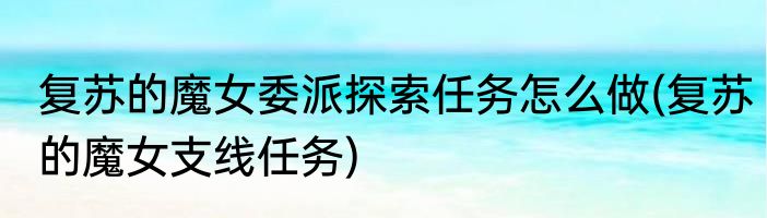 复苏的魔女委派探索任务怎么做(复苏的魔女支线任务)