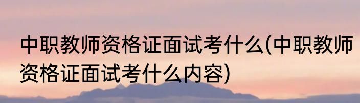 中职教师资格证面试考什么(中职教师资格证面试考什么内容)