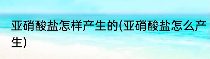 亚硝酸盐怎样产生的(亚硝酸盐怎么产生)