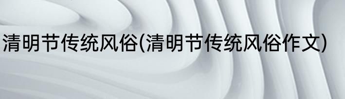 清明节传统风俗(清明节传统风俗作文)