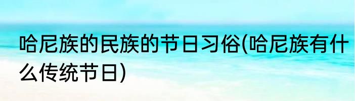 哈尼族的民族的节日习俗(哈尼族有什么传统节日)