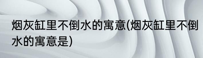 烟灰缸里不倒水的寓意(烟灰缸里不倒水的寓意是)