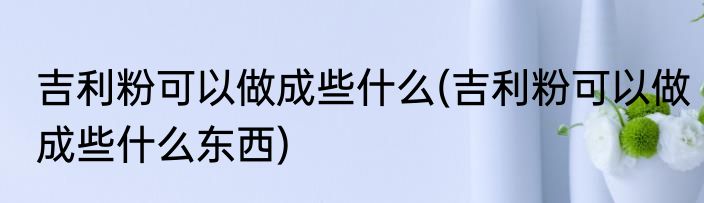 吉利粉可以做成些什么(吉利粉可以做成些什么东西)