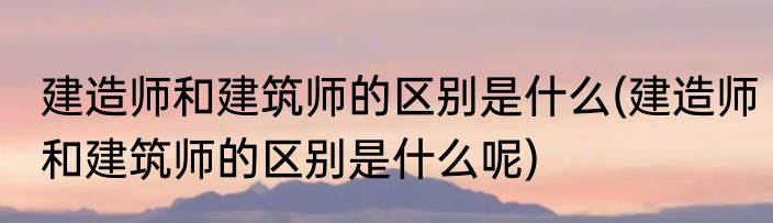建造师和建筑师的区别是什么(建造师和建筑师的区别是什么呢)