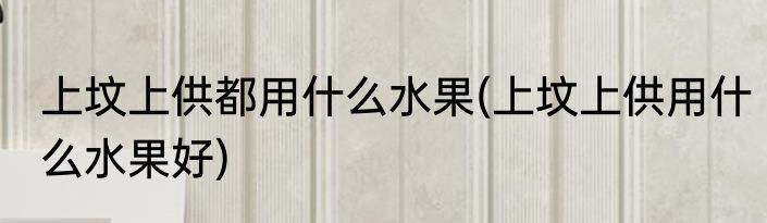 上坟上供都用什么水果(上坟上供用什么水果好)