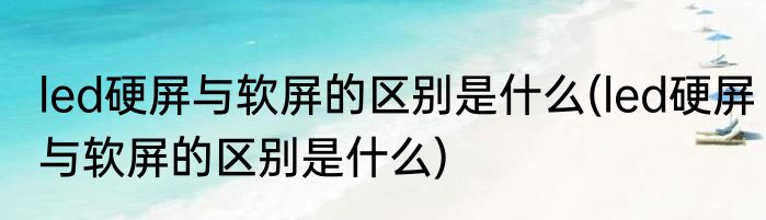 led硬屏与软屏的区别是什么(led硬屏与软屏的区别是什么)