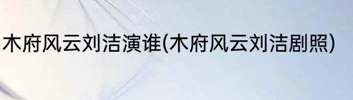 木府风云刘洁演谁(木府风云刘洁剧照)