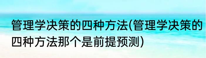 管理学决策的四种方法(管理学决策的四种方法那个是前提预测)