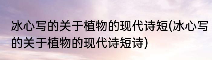 冰心写的关于植物的现代诗短(冰心写的关于植物的现代诗短诗)
