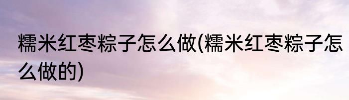糯米红枣粽子怎么做(糯米红枣粽子怎么做的)
