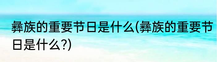 彝族的重要节日是什么(彝族的重要节日是什么?)