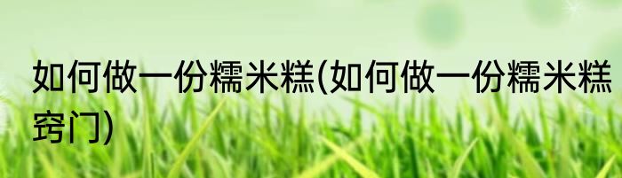 如何做一份糯米糕(如何做一份糯米糕窍门)