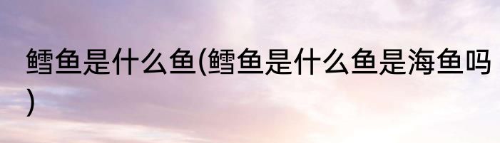 鳕鱼是什么鱼(鳕鱼是什么鱼是海鱼吗)