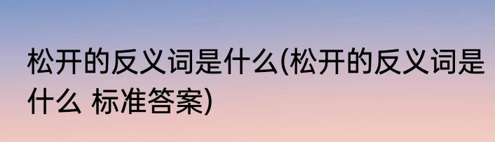 松开的反义词是什么(松开的反义词是什么 标准答案)