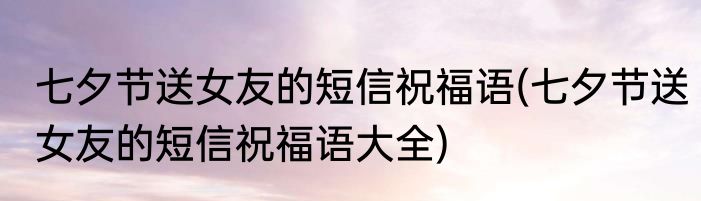 七夕节送女友的短信祝福语(七夕节送女友的短信祝福语大全)