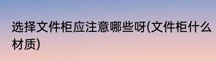 选择文件柜应注意哪些呀(文件柜什么材质)