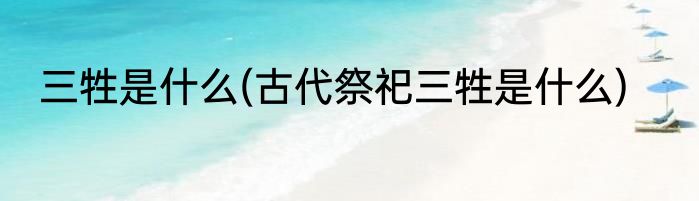 三牲是什么(古代祭祀三牲是什么)