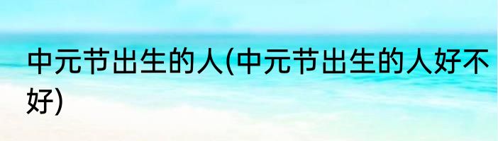 中元节出生的人(中元节出生的人好不好)