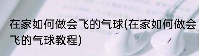 在家如何做会飞的气球(在家如何做会飞的气球教程)