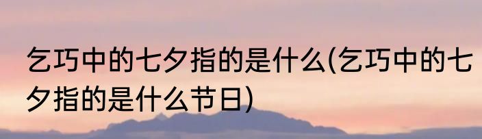 乞巧中的七夕指的是什么(乞巧中的七夕指的是什么节日)