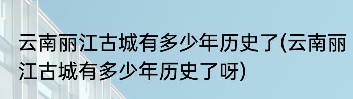云南丽江古城有多少年历史了(云南丽江古城有多少年历史了呀)